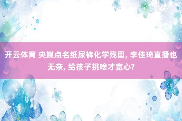 开云体育 央媒点名纸尿裤化学残留， 李佳琦直播也无奈， 给孩子挑啥才宽心?
