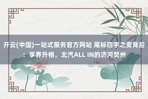 开云(中国)一站式服务官方网站 尾标四字之变背后:享界升格,北汽ALL IN的济河焚州