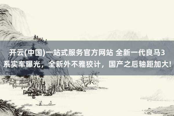 开云(中国)一站式服务官方网站 全新一代良马3系实车曝光，全新外不雅狡计，国产之后轴距加大!