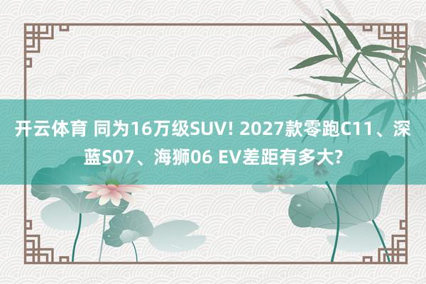 开云体育 同为16万级SUV! 2027款零跑C11、深蓝S07、海狮06 EV差距有多大?