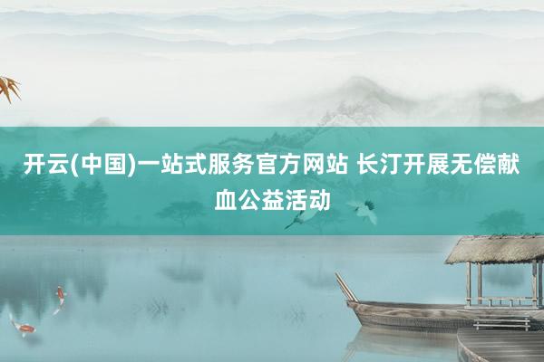 开云(中国)一站式服务官方网站 长汀开展无偿献血公益活动
