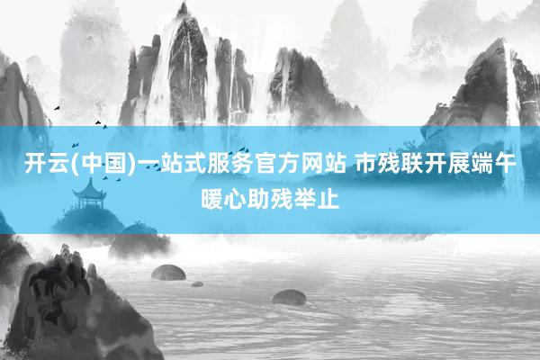 开云(中国)一站式服务官方网站 市残联开展端午暖心助残举止
