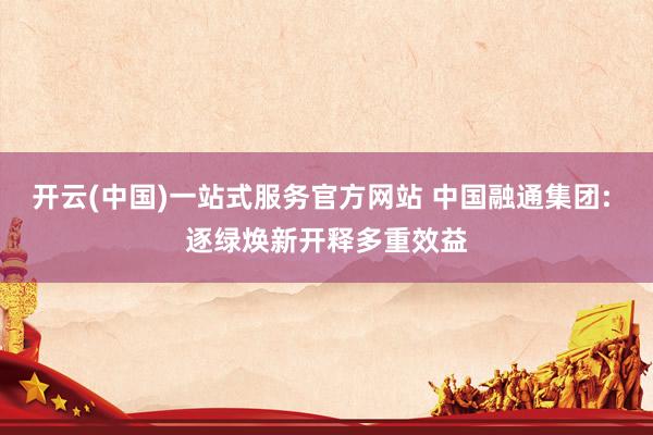 开云(中国)一站式服务官方网站 中国融通集团: 逐绿焕新开释多重效益